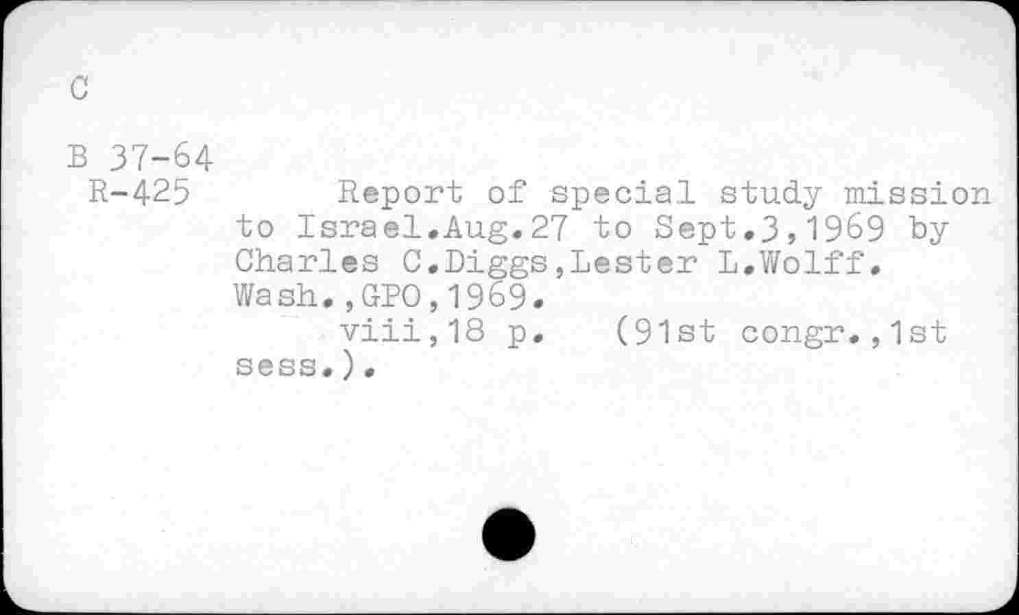 ﻿R-425	Report of special study mission
to Israel.Aug.27 to Sept.3,1969 by Charles C.Diggs,Lester L.Wolff. Wash.,GPO,1969.
viii,18 p. (91st congr.,1st sess.).